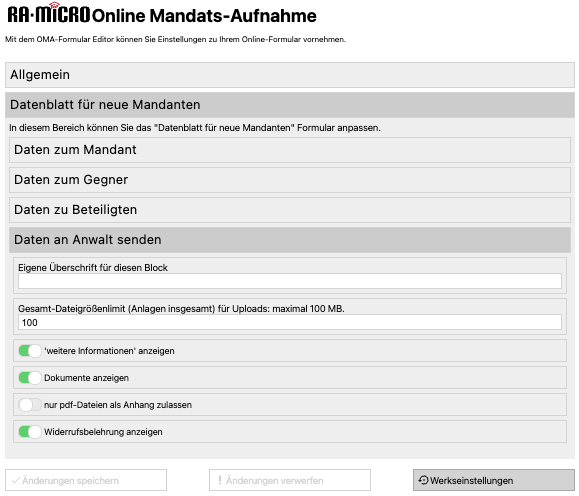 RA-MICRO Online Mandats-Aufnahme
Mit dem OMA-Formular Editor können Sie Einstellungen zu Ihrem Online-Formular vornehmen.
Allgemein
Datenblatt für neue Mandanten
In diesem Bereich können Sie das "Datenblatt für neue Mandanten" Formular anpassen.
Daten zum Mandant
Daten zum Gegner
Daten zu Beteiligten
Daten an Anwalt senden
Eigene Überschrift für diesen Block
Gesamt-Dateigrößenlimit (Anlagen insgesamt) für Uploads: maximal 100 MB.
100
'weitere Informationen' anzeigen
Dokumente anzeigen
nur pdf-Dateien als Anhang zulassen
Widerrufsbelehrung anzeigen
v/ Änderungen speichern
! Änderungen verwerfen
€ Werkseinstellungen